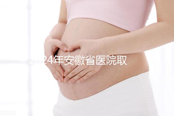2024年安徽省醫院取卵價格盤點，過來的人告訴你要付多少錢