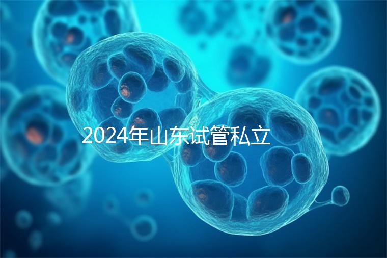 2024年山東試管私立醫院排名公開，哪家供卵機構好一目了然