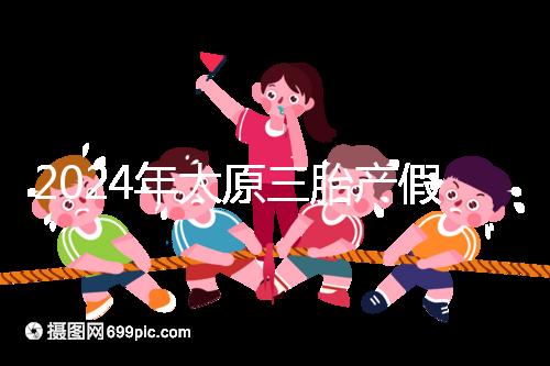 2024年太原三胎產假日數清單，專家：每多生一個增加...