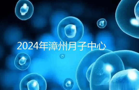 2024年漳州月子中心排名前十，top1住宿環(huán)境好，值得推薦