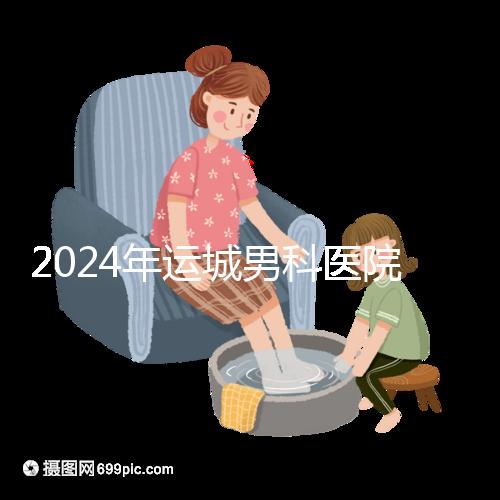 2024年運城男科醫院排名更新，鹽湖哪個好看？