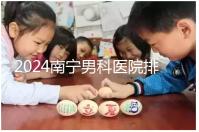2024南寧男科醫(yī)院排名公開，廣西醫(yī)科大一附院名列前茅