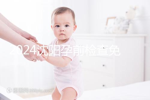 2024沈陽孕前檢查免費政策解讀，想白嫖不只能去盛京醫(yī)院