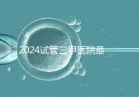 2024試管三甲醫院最新排行榜來了!哪家好一目了然