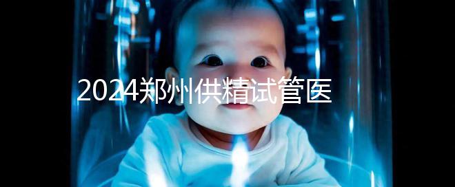 2024鄭州供精試管醫(yī)院排名來了，河南省人民醫(yī)院上榜