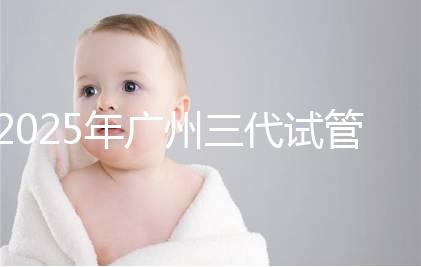 2025年廣州三代試管嬰兒助孕費(fèi)用明細(xì)！10萬(wàn)到20萬(wàn)元，價(jià)格詳情大公開(kāi)！