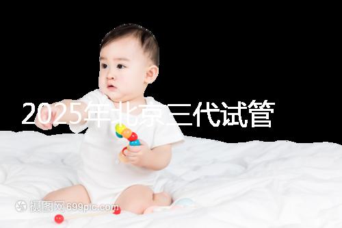 2025年北京三代試管醫(yī)院排行榜附上排名前五成功率名單