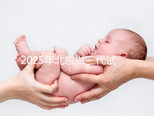 2025年北京做三代試管嬰兒醫院排名，名單已列出任你選！