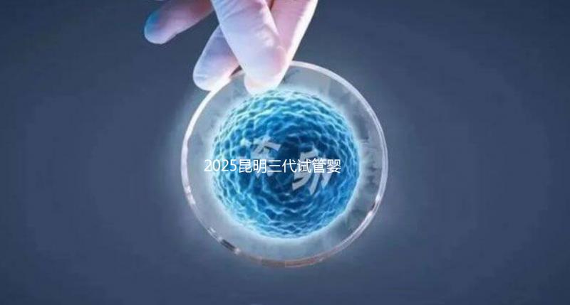2025昆明三代試管嬰兒助孕費(fèi)用全揭秘！附詳細(xì)費(fèi)用一覽
